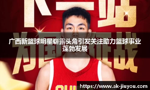 广西新篮球明星崭露头角引发关注助力篮球事业蓬勃发展